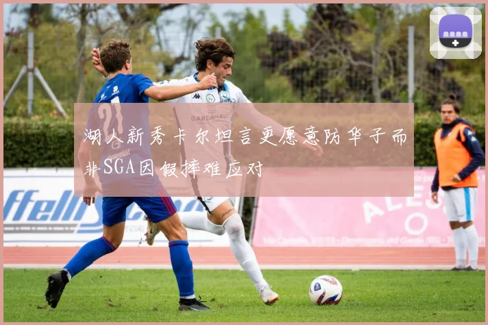 湖人新秀卡尔坦言更愿意防华子而非SGA因假摔难应对