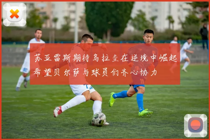 苏亚雷斯期待乌拉圭在逆境中崛起希望贝尔萨与球员们齐心协力