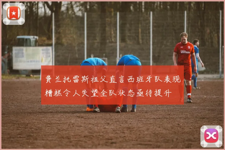 费兰托雷斯祖父直言西班牙队表现糟糕令人失望全队状态亟待提升