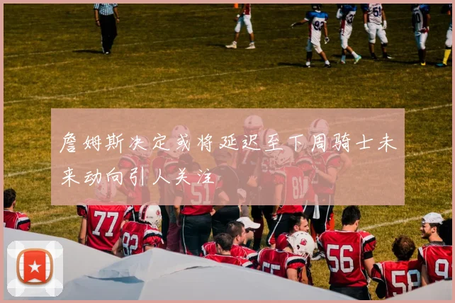 詹姆斯决定或将延迟至下周骑士未来动向引人关注