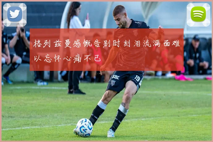 格列兹曼感慨告别时刻泪流满面难以忘怀心痛不已