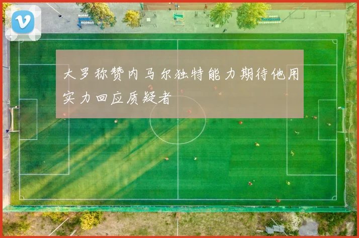 大罗称赞内马尔独特能力期待他用实力回应质疑者