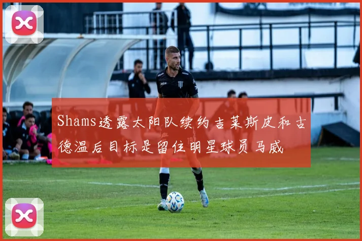 Shams透露太阳队续约吉莱斯皮和古德温后目标是留住明星球员马威