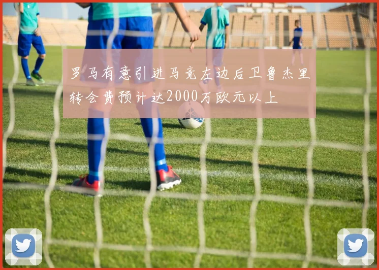 罗马有意引进马竞左边后卫鲁杰里转会费预计达2000万欧元以上