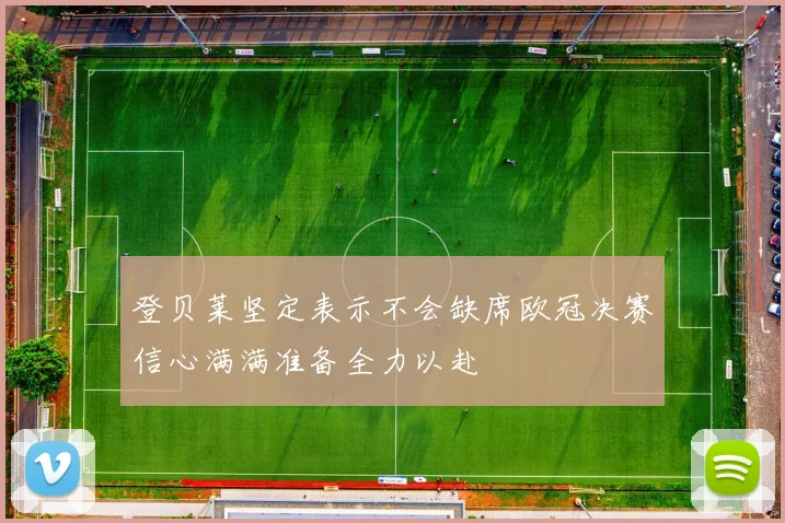 登贝莱坚定表示不会缺席欧冠决赛信心满满准备全力以赴