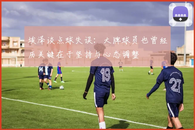 埃泽谈点球失误：大牌球员也曾经历关键在于坚持与心态调整