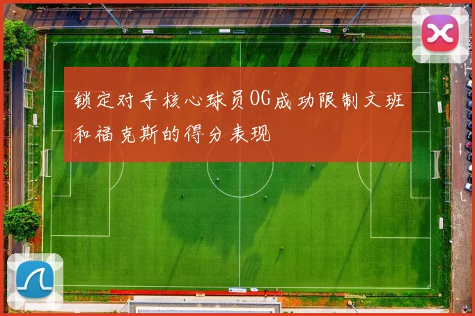 锁定对手核心球员OG成功限制文班和福克斯的得分表现