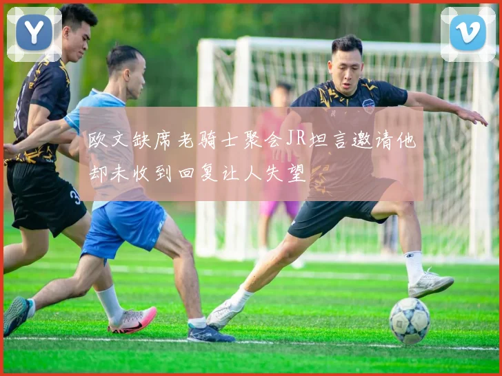 欧文缺席老骑士聚会JR坦言邀请他却未收到回复让人失望