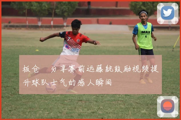 板仓滉分享赛前远藤航鼓励视频提升球队士气的感人瞬间