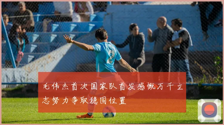 毛伟杰首次国家队首发感慨万千立志努力争取稳固位置