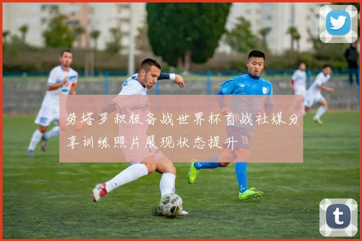 劳塔罗积极备战世界杯首战社媒分享训练照片展现状态提升