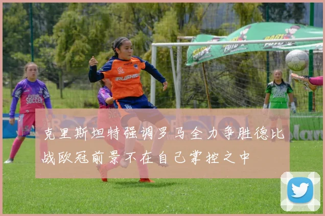 克里斯坦特强调罗马全力争胜德比战欧冠前景不在自己掌控之中