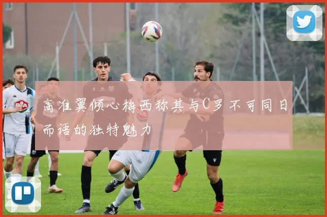 高准翼倾心梅西称其与C罗不可同日而语的独特魅力