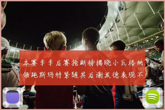 本赛季季后赛抢断榜揭晓小瓦格纳领跑斯玛特紧随其后谢泼德表现不俗