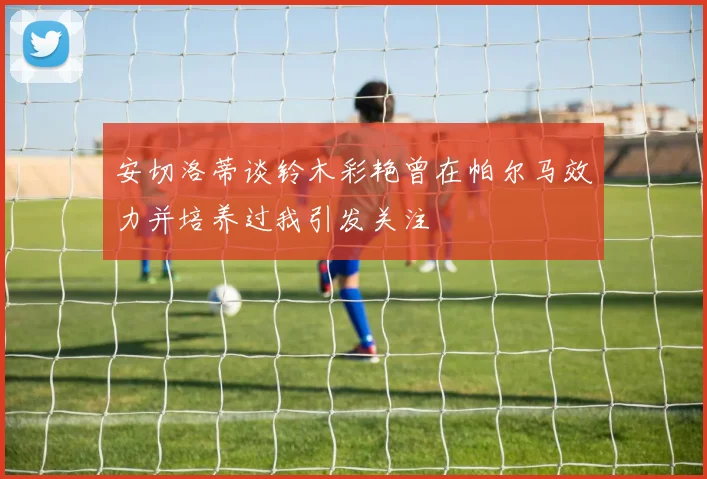 安切洛蒂谈铃木彩艳曾在帕尔马效力并培养过我引发关注