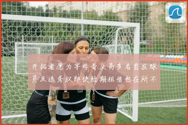 开拓者愿为字母哥交易多名首发球员及选秀权即使短期租借也在所不惜